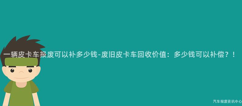一辆皮卡车报废可以补多少钱-废旧皮卡车回收价值：多少钱可以补偿？！