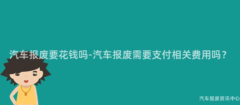 汽车报废要花钱吗-汽车报废需要支付相关费用吗？