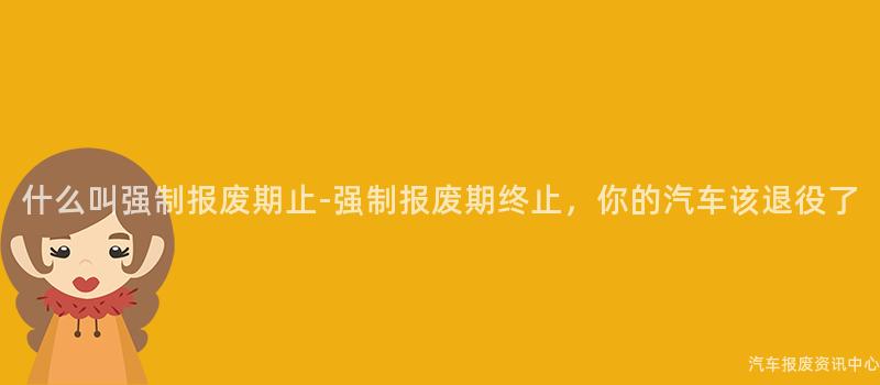什么叫强制报废期止-强制报废期终止，你的汽车该退役了