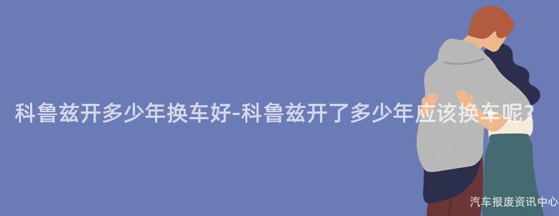 科鲁兹开多少年换车好-科鲁兹开了多少年应该换车呢？