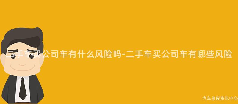 二手车买公司车有什么风险吗-二手车买公司车有哪些风险