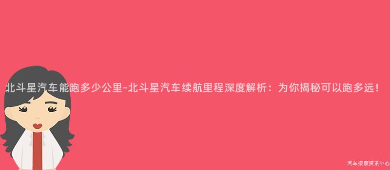 北斗星汽车能跑多少公里-北斗星汽车续航里程深度解析：为你揭秘可以跑多远！