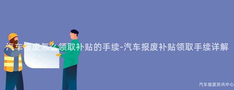 汽车报废怎么领取补贴的手续-汽车报废补贴领取手续详解