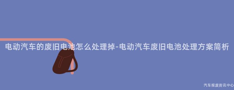 电动汽车的废旧电池怎么处理掉-电动汽车废旧电池处理方案简析