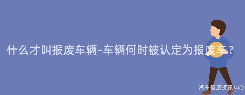 什么才叫报废车辆-车辆何时被认定为报废车？