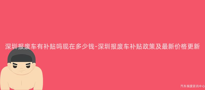 深圳报废车有补贴吗现在多少钱-深圳报废车补贴政策及最新价格更新