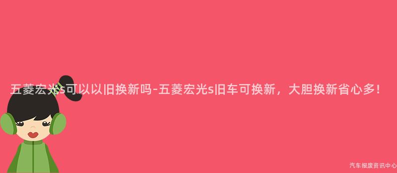 五菱宏光s可以以旧换新吗-五菱宏光s旧车可换新，大胆换新省心多！
