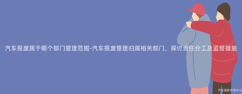汽车报废属于哪个部门管理范围-汽车报废管理归属相关部门，探讨责任分工及监督措施
