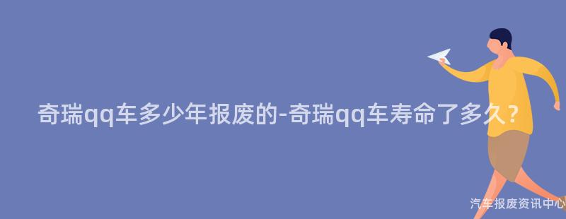 奇瑞qq车多少年报废的-奇瑞qq车寿命了多久？