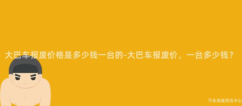 大巴车报废价格是多少钱一台的-大巴车报废价，一台多少钱？