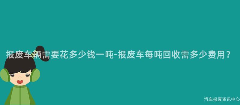 报废车辆需要花多少钱一吨-报废车每吨回收需多少费用？