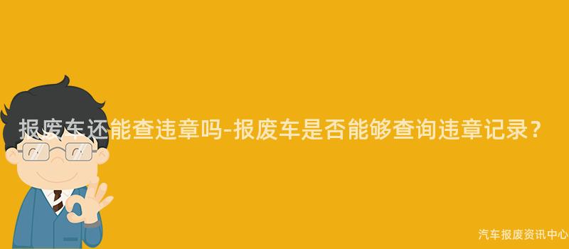 报废车还能查违章吗-报废车是否能够查询违章记录？