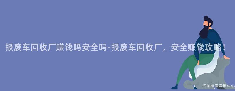 报废车回收厂赚钱吗安全吗-报废车回收厂，安全赚钱攻略！