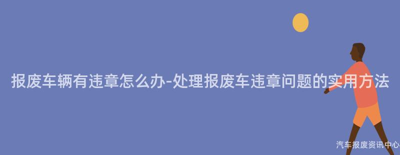 报废车辆有违章怎么办-处理报废车违章问题的实用方法