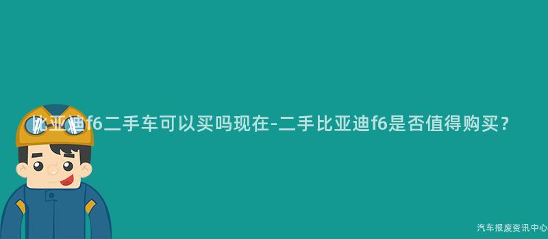 比亚迪f6二手车可以买吗现在-二手比亚迪f6是否值得购买？