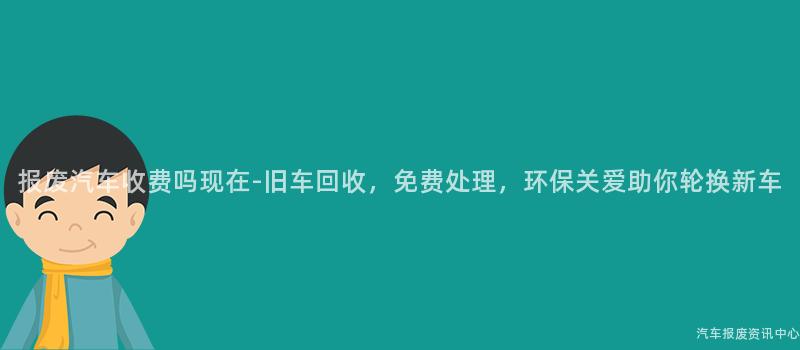 报废汽车收费吗现在-旧车回收，免费处理，环保关爱助你轮换新车