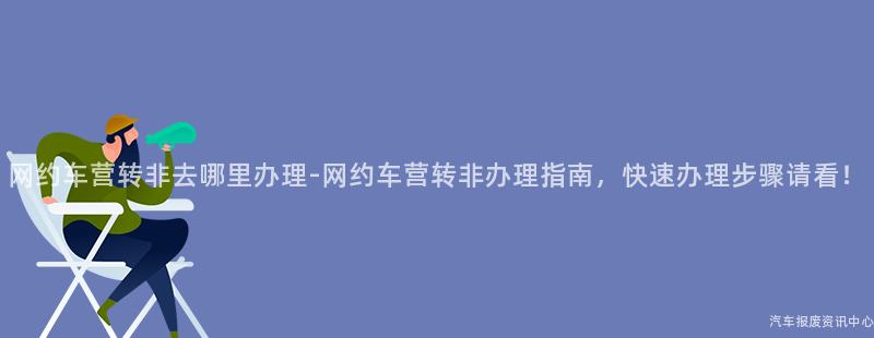 网约车营转非去哪里办理-网约车营转非办理指南，快速办理步骤请看！