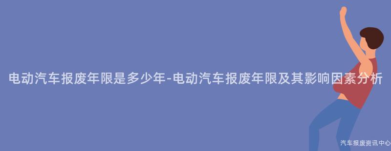电动汽车报废年限是多少年-电动汽车报废年限及其影响因素分析
