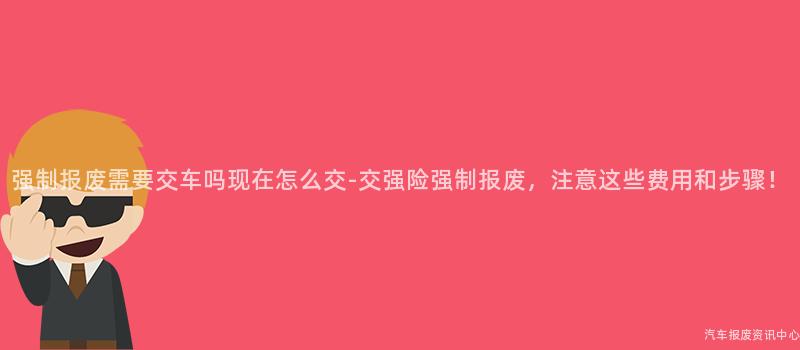 强制报废需要交车吗现在怎么交-交强险强制报废，注意这些费用和步骤！