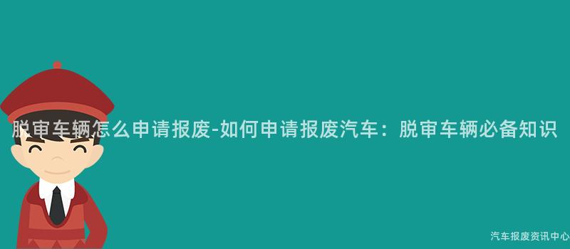 脱审车辆怎么申请报废-如何申请报废汽车：脱审车辆必备知识