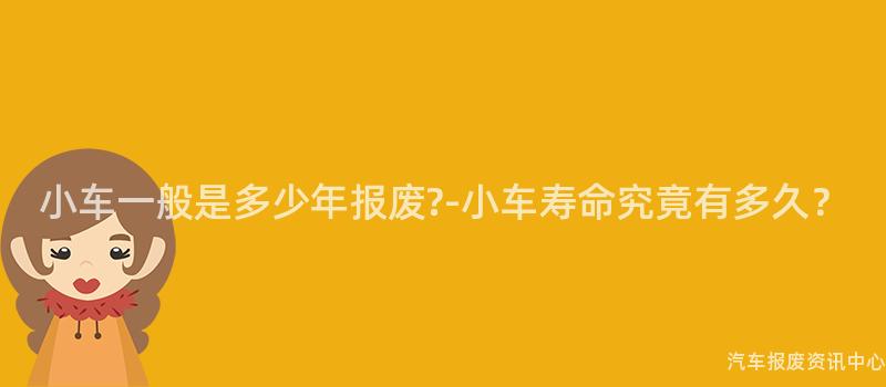 小车一般是多少年报废?-小车寿命究竟有多久？