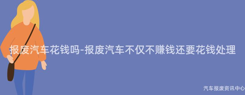 报废汽车花钱吗-报废汽车不仅不赚钱还要花钱处理