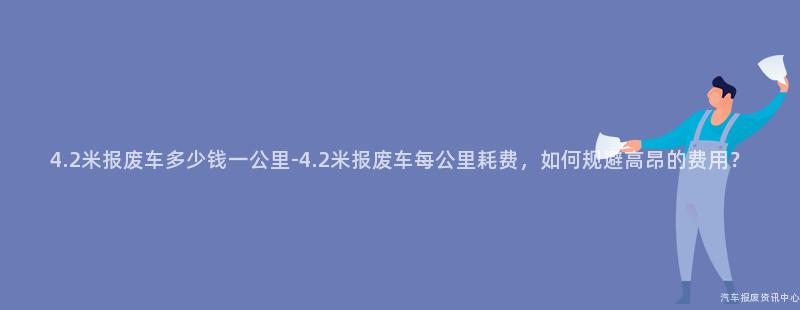 4.2米报废车多少钱一公里-4.2米报废车每公里耗费，如何规避高昂的费用？