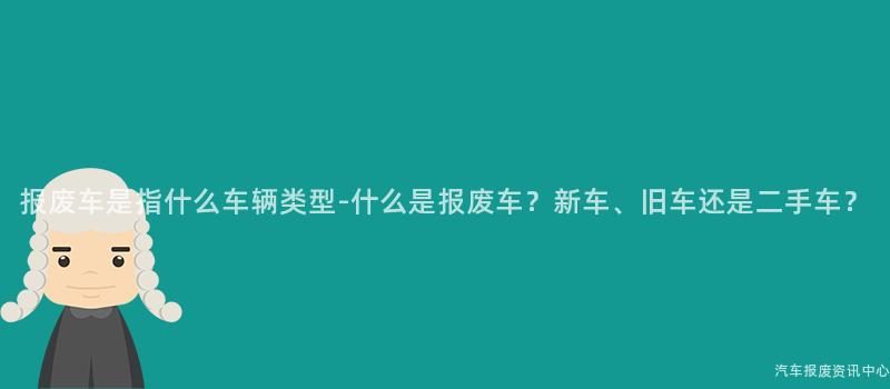 报废车是指什么车辆类型-什么是报废车？新车、旧车还是二手车？