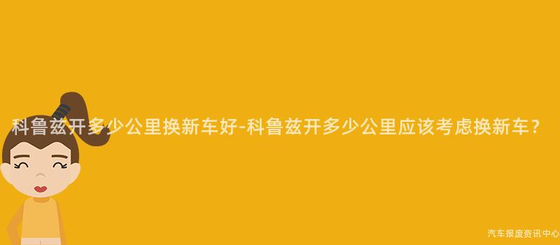 科鲁兹开多少公里换新车好-科鲁兹开多少公里应该考虑换新车？