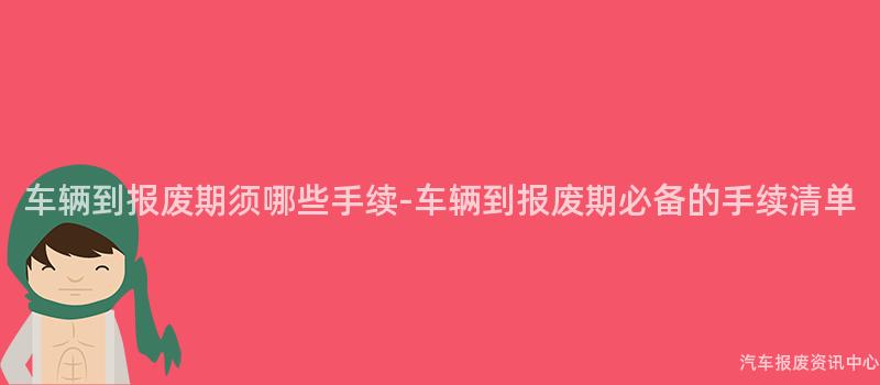 车辆到报废期须哪些手续-车辆到报废期必备的手续清单