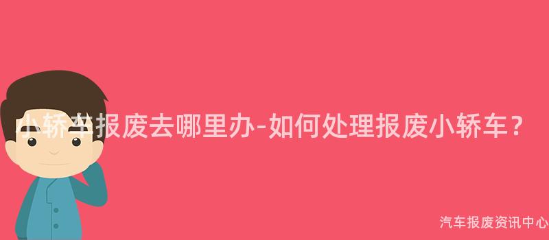 小轿车报废去哪里办-如何处理报废小轿车？