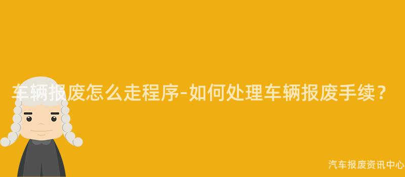 车辆报废怎么走程序-如何处理车辆报废手续？
