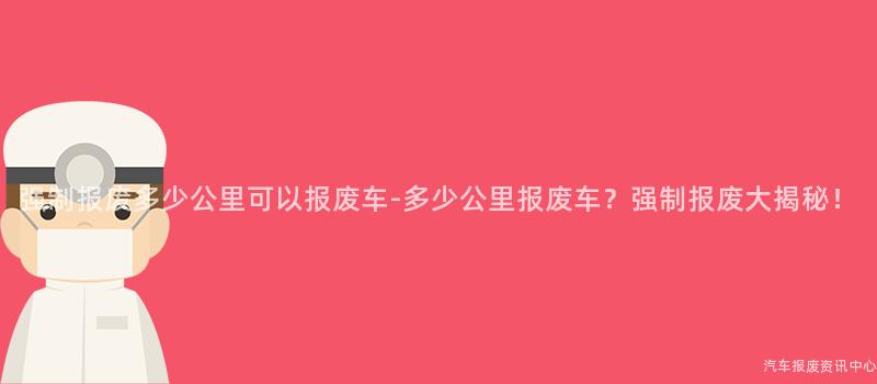 强制报废多少公里可以报废车-多少公里报废车？强制报废大揭秘！