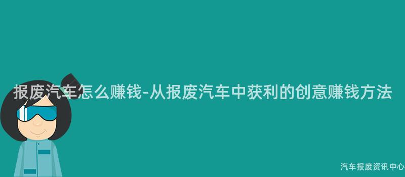 报废汽车怎么赚钱-从报废汽车中获利的创意赚钱方法