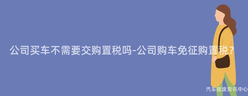 公司买车不需要交购置税吗-公司购车免征购置税？