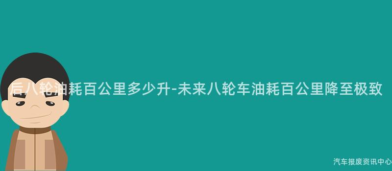 后八轮油耗百公里多少升-未来八轮车油耗百公里降至极致