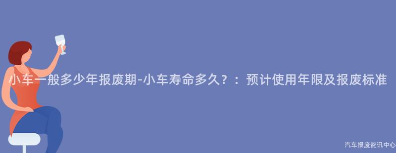 小车一般多少年报废期-小车寿命多久？：预计使用年限及报废标准