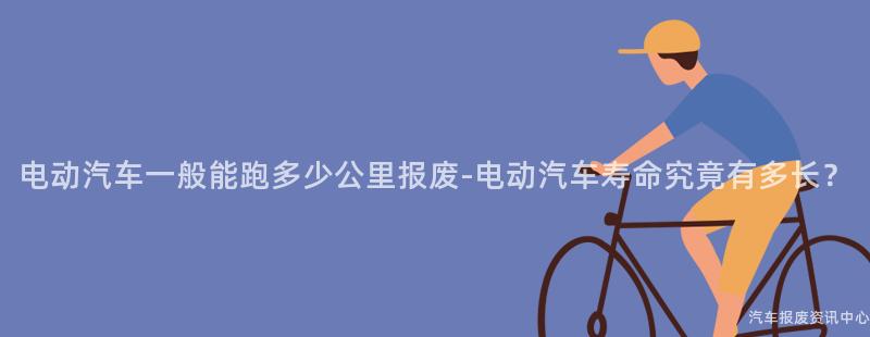 电动汽车一般能跑多少公里报废-电动汽车寿命究竟有多长？