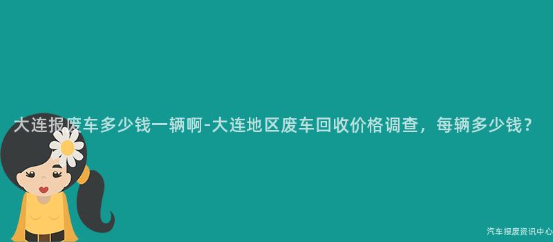 大连报废车多少钱一辆啊-大连地区废车回收价格调查，每辆多少钱？