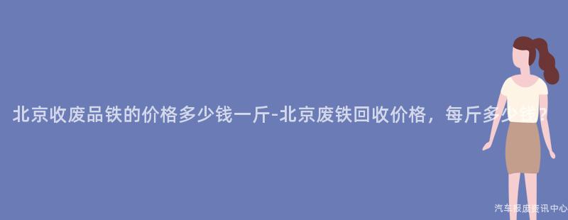北京收废品铁的价格多少钱一斤-北京废铁回收价格，每斤多少钱？