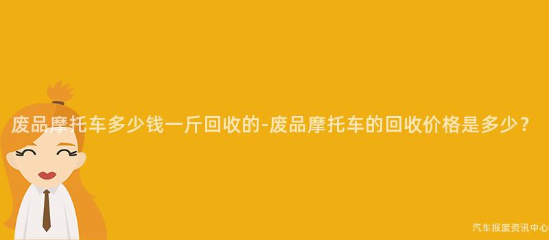 废品摩托车多少钱一斤回收的-废品摩托车的回收价格是多少？