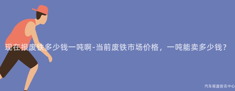 现在报废铁多少钱一吨啊-当前废铁市场价格，一吨能卖多少钱？