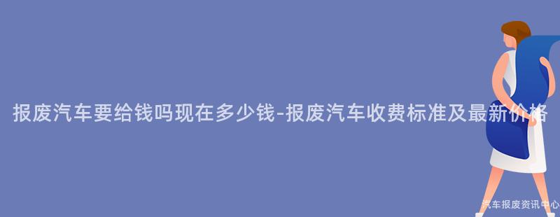 报废汽车要给钱吗现在多少钱-报废汽车收费标准及最新价格