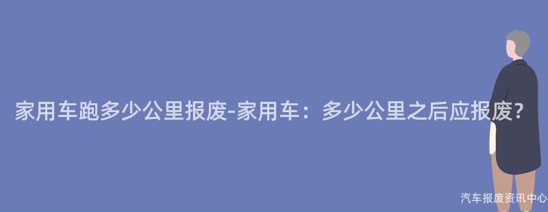 家用车跑多少公里报废-家用车：多少公里之后应报废？
