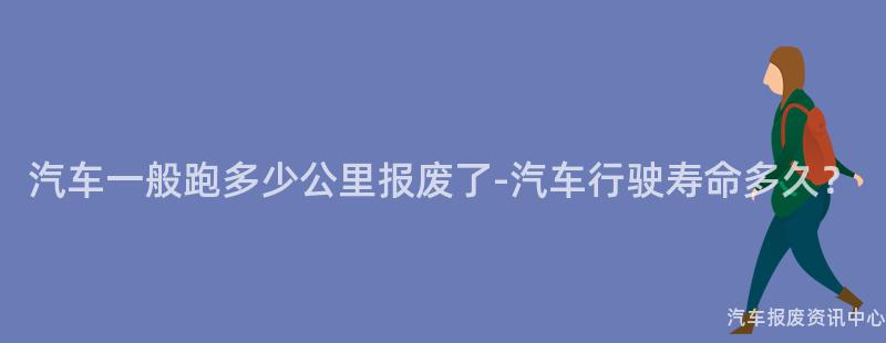 汽车一般跑多少公里报废了-汽车行驶寿命多久？