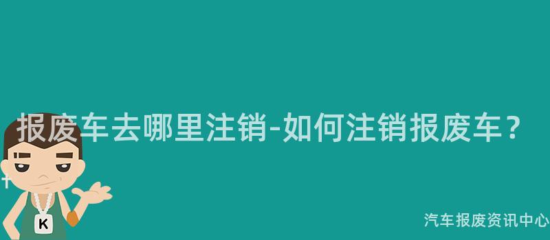 报废车去哪里注销-如何注销报废车？
