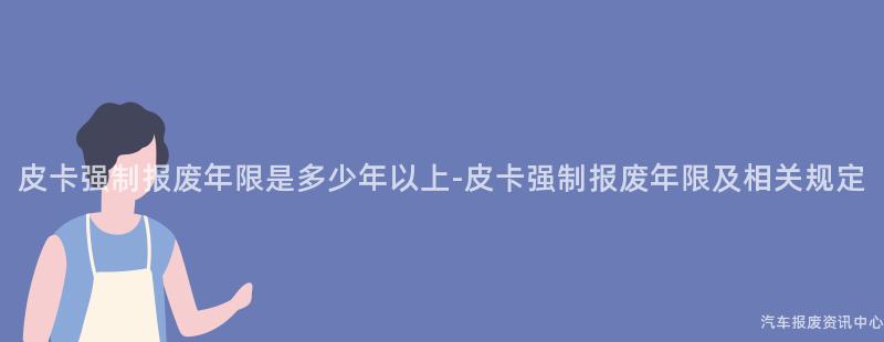 皮卡强制报废年限是多少年以上-皮卡强制报废年限及相关规定