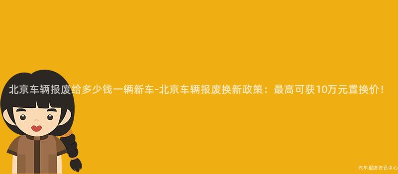 北京车辆报废给多少钱一辆新车-北京车辆报废换新政策：最高可获10万元置换价！