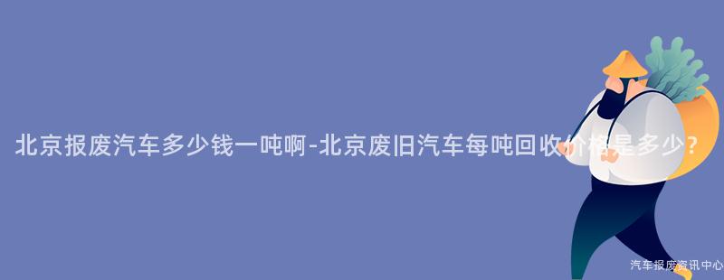 北京报废汽车多少钱一吨啊-北京废旧汽车每吨回收价格是多少？