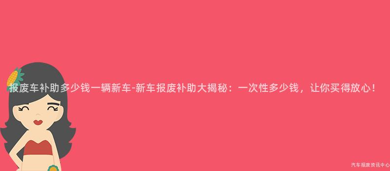 报废车补助多少钱一辆新车-新车报废补助大揭秘：一次性多少钱，让你买得放心！